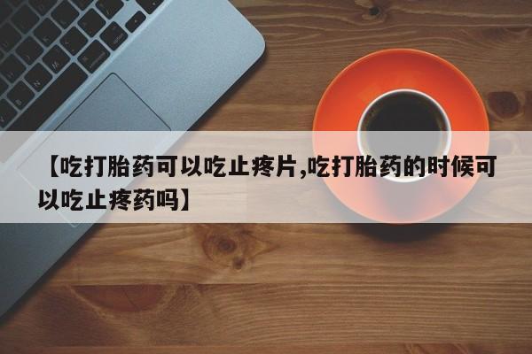 打胎药的微信联系方式【吃打胎药可以吃止疼片,吃打胎药的时候可以吃止疼药吗】
