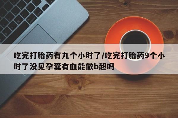 打胎药的微信联系方式吃完打胎药有九个小时了/吃完打胎药9个小时了没见孕囊有血能做b超吗