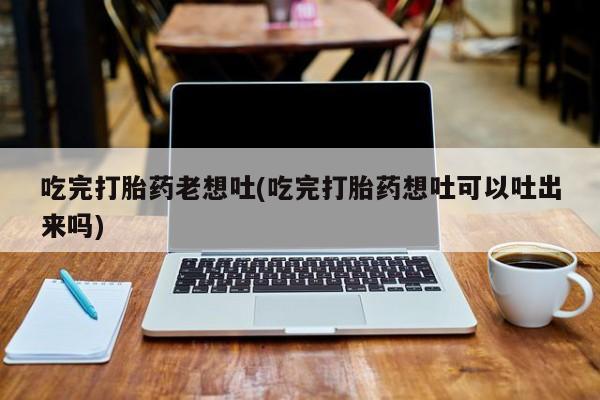打胎药的微信联系方式吃完打胎药老想吐(吃完打胎药想吐可以吐出来吗)