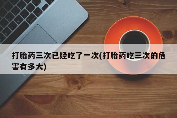打胎药的微信联系方式打胎药三次已经吃了一次(打胎药吃三次的危害有多大)