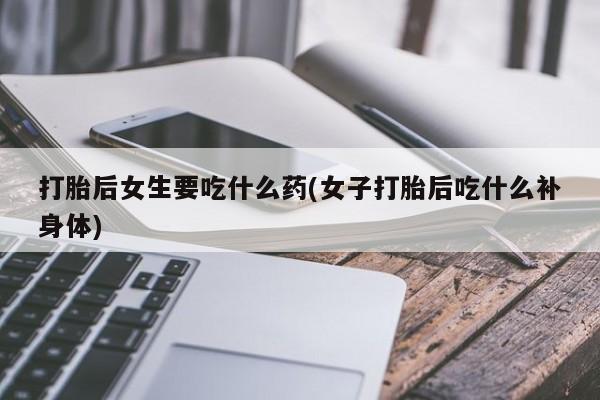 打胎药的微信联系方式打胎后女生要吃什么药(女子打胎后吃什么补身体)