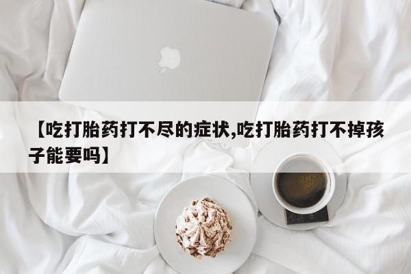 打胎药的微信联系方式【吃打胎药打不尽的症状,吃打胎药打不掉孩子能要吗】