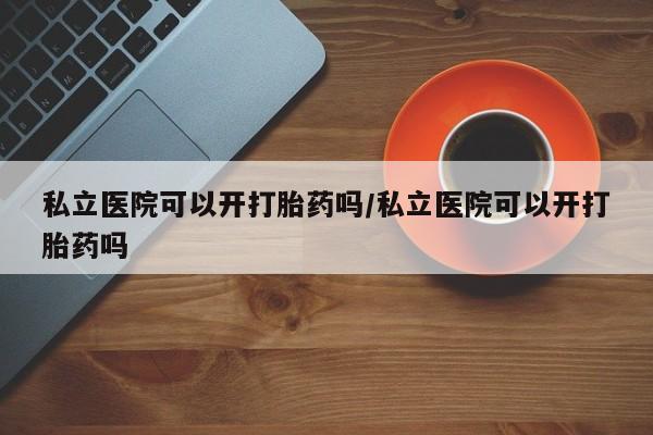 打胎药的微信联系方式私立医院可以开打胎药吗/私立医院可以开打胎药吗