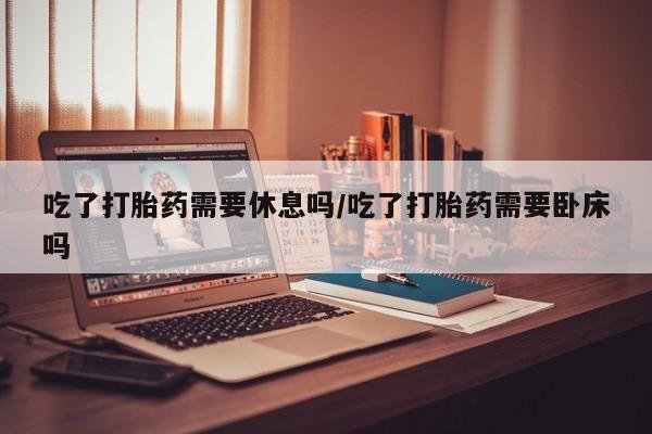 打胎药的微信联系方式吃了打胎药需要休息吗/吃了打胎药需要卧床吗