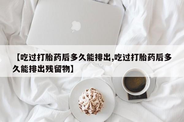 打胎药的微信联系方式【吃过打胎药后多久能排出,吃过打胎药后多久能排出残留物】