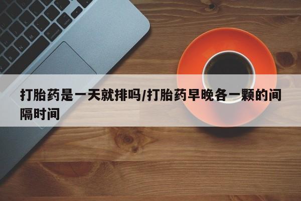 打胎药的微信联系方式打胎药是一天就排吗/打胎药早晚各一颗的间隔时间