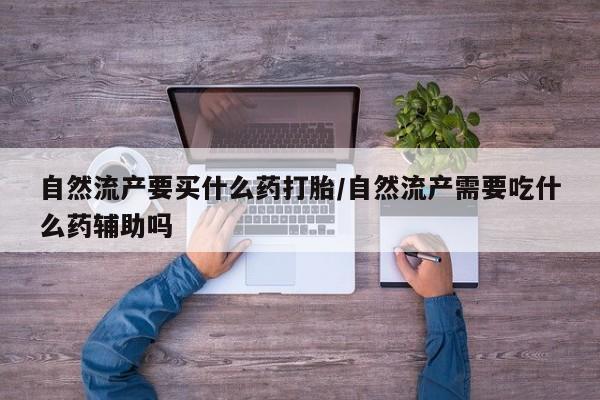 打胎药的微信联系方式自然流产要买什么药打胎/自然流产需要吃什么药辅助吗