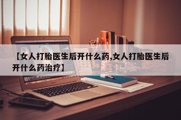 打胎药的微信联系方式【女人打胎医生后开什么药,女人打胎医生后开什么药治疗】