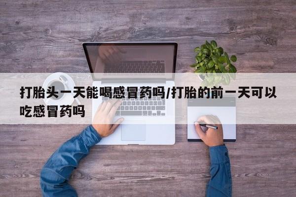 打胎药的微信联系方式打胎头一天能喝感冒药吗/打胎的前一天可以吃感冒药吗