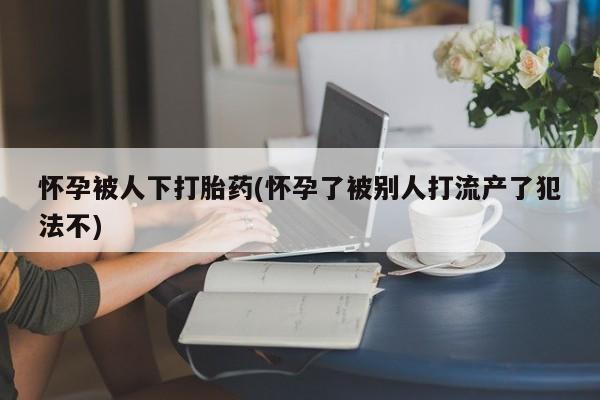 打胎药的微信联系方式怀孕被人下打胎药(怀孕了被别人打流产了犯法不)