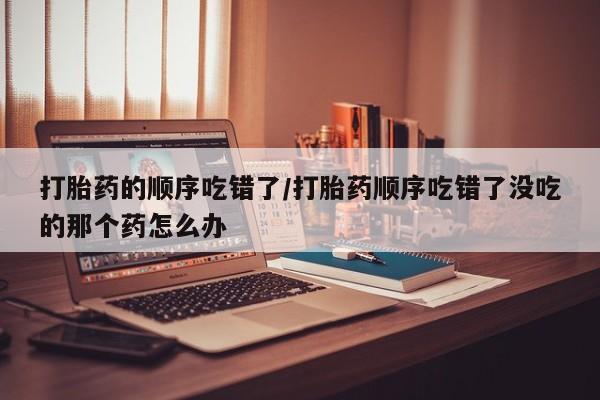 打胎药的微信联系方式打胎药的顺序吃错了/打胎药顺序吃错了没吃的那个药怎么办