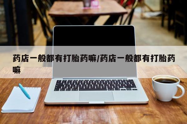 打胎药的微信联系方式药店一般都有打胎药嘛/药店一般都有打胎药嘛