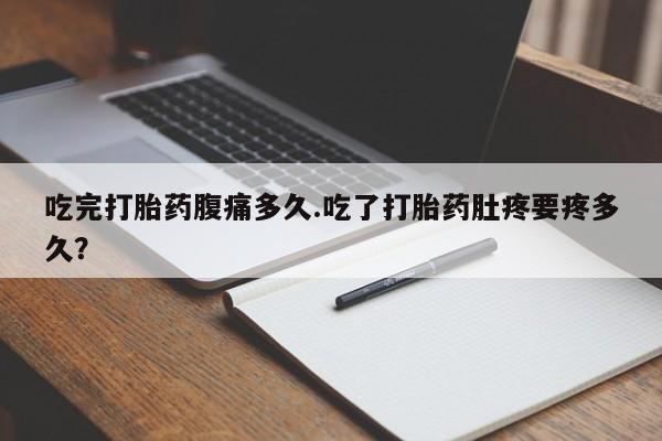 打胎药的微信联系方式吃完打胎药腹痛多久.吃了打胎药肚疼要疼多久？