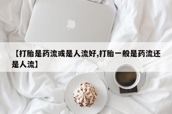 打胎药的微信联系方式【打胎是药流或是人流好,打胎一般是药流还是人流】