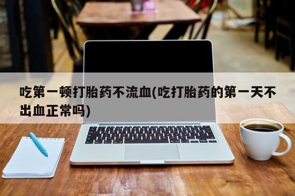 打胎药的微信联系方式吃第一顿打胎药不流血(吃打胎药的第一天不出血正常吗)