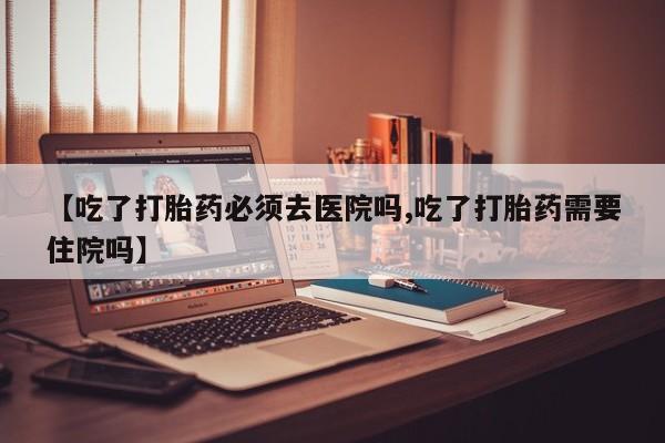 打胎药的微信联系方式【吃了打胎药必须去医院吗,吃了打胎药需要住院吗】