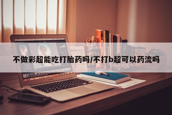 打胎药的微信联系方式不做彩超能吃打胎药吗/不打b超可以药流吗