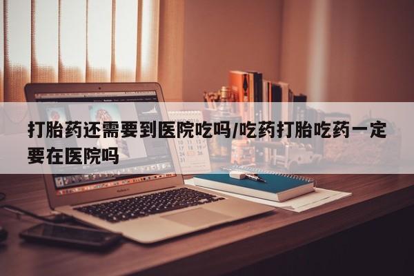 打胎药的微信联系方式打胎药还需要到医院吃吗/吃药打胎吃药一定要在医院吗