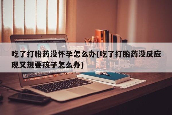 打胎药的微信联系方式吃了打胎药没怀孕怎么办(吃了打胎药没反应现又想要孩子怎么办)