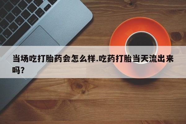 打胎药的微信联系方式当场吃打胎药会怎么样.吃药打胎当天流出来吗？