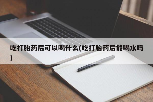 打胎药的微信联系方式吃打胎药后可以喝什么(吃打胎药后能喝水吗)