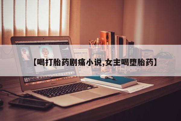 打胎药的微信联系方式【喝打胎药剧痛小说,女主喝堕胎药】