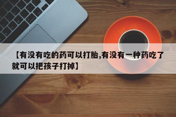 打胎药的微信联系方式【有没有吃的药可以打胎,有没有一种药吃了就可以把孩子打掉】