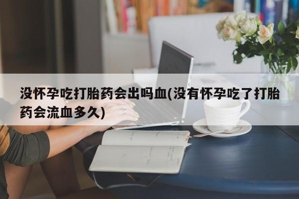 打胎药的微信联系方式没怀孕吃打胎药会出吗血(没有怀孕吃了打胎药会流血多久)