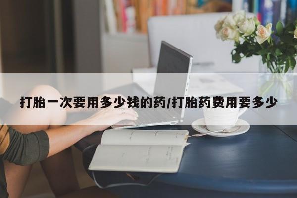 打胎药的微信联系方式打胎一次要用多少钱的药/打胎药费用要多少