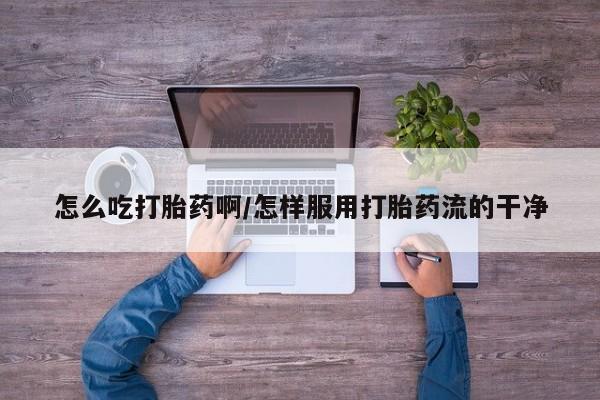 打胎药的微信联系方式怎么吃打胎药啊/怎样服用打胎药流的干净