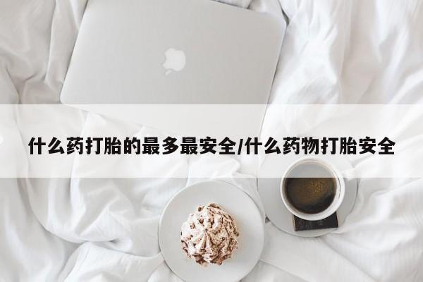 打胎药的微信联系方式什么药打胎的最多最安全/什么药物打胎安全