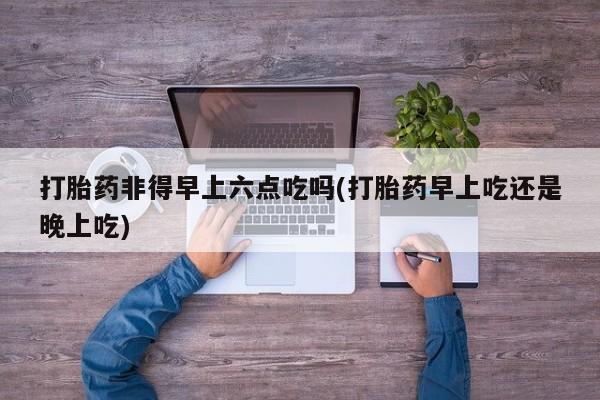 打胎药的微信联系方式打胎药非得早上六点吃吗(打胎药早上吃还是晚上吃)