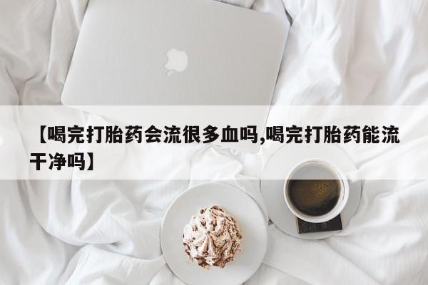 打胎药的微信联系方式【喝完打胎药会流很多血吗,喝完打胎药能流干净吗】