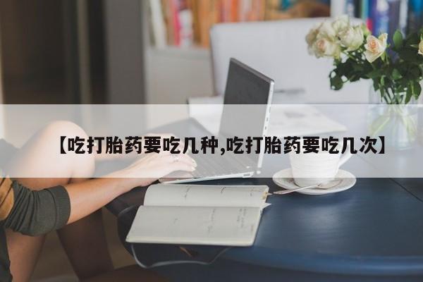 打胎药的微信联系方式【吃打胎药要吃几种,吃打胎药要吃几次】