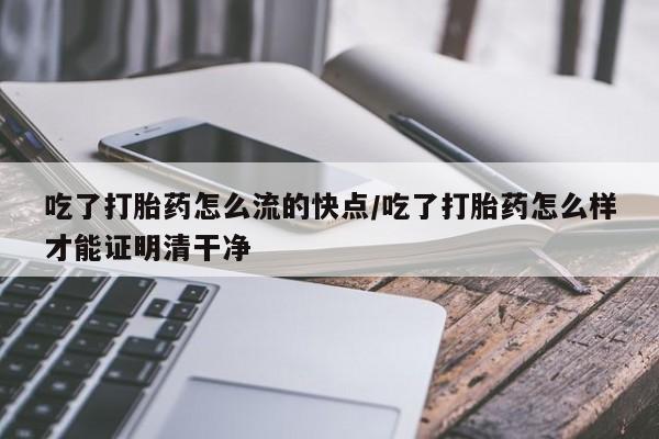 打胎药的微信联系方式吃了打胎药怎么流的快点/吃了打胎药怎么样才能证明清干净