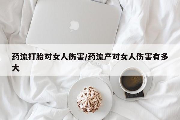 打胎药的微信联系方式药流打胎对女人伤害/药流产对女人伤害有多大