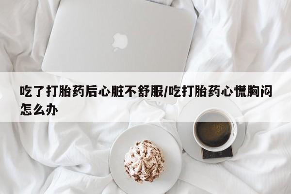 打胎药的微信联系方式吃了打胎药后心脏不舒服/吃打胎药心慌胸闷怎么办