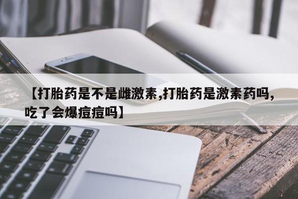 打胎药的微信联系方式【打胎药是不是雌激素,打胎药是激素药吗,吃了会爆痘痘吗】