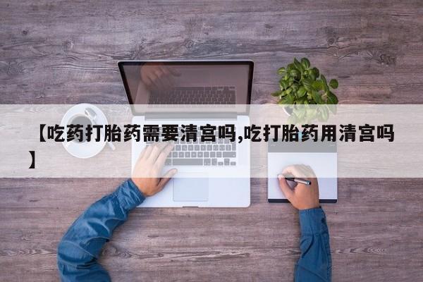 打胎药的微信联系方式【吃药打胎药需要清宫吗,吃打胎药用清宫吗】
