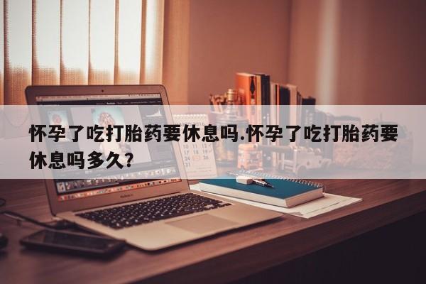 打胎药的微信联系方式怀孕了吃打胎药要休息吗.怀孕了吃打胎药要休息吗多久？