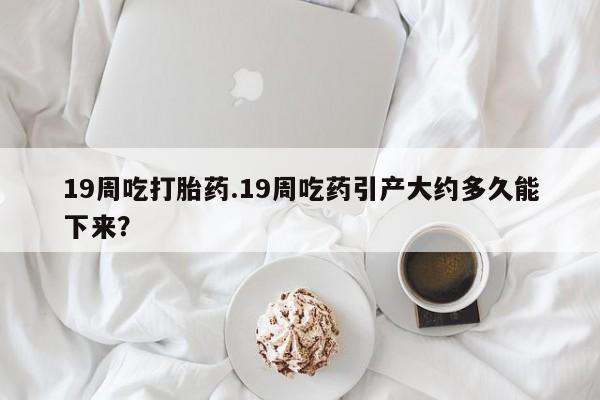打胎药的微信联系方式19周吃打胎药.19周吃药引产大约多久能下来？