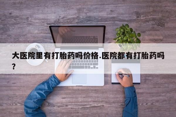 打胎药的微信联系方式大医院里有打胎药吗价格.医院都有打胎药吗？