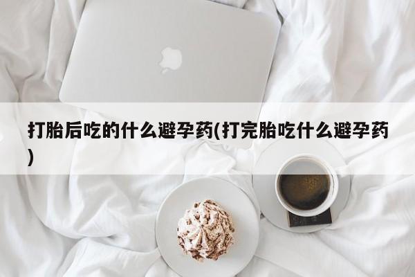 打胎药的微信联系方式打胎后吃的什么避孕药(打完胎吃什么避孕药)