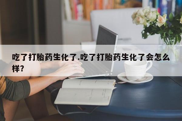 打胎药的微信联系方式吃了打胎药生化了.吃了打胎药生化了会怎么样？