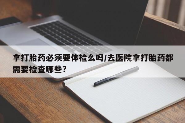 打胎药的微信联系方式拿打胎药必须要体检么吗/去医院拿打胎药都需要检查哪些?
