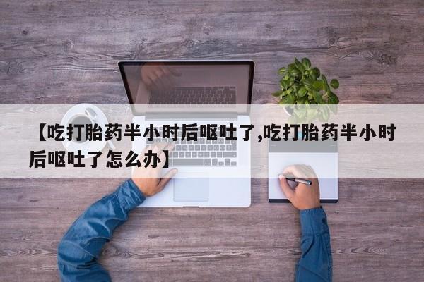 打胎药的微信联系方式【吃打胎药半小时后呕吐了,吃打胎药半小时后呕吐了怎么办】