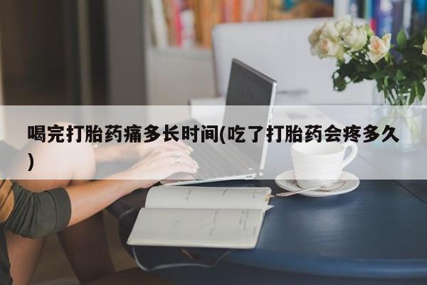 打胎药的微信联系方式喝完打胎药痛多长时间(吃了打胎药会疼多久)