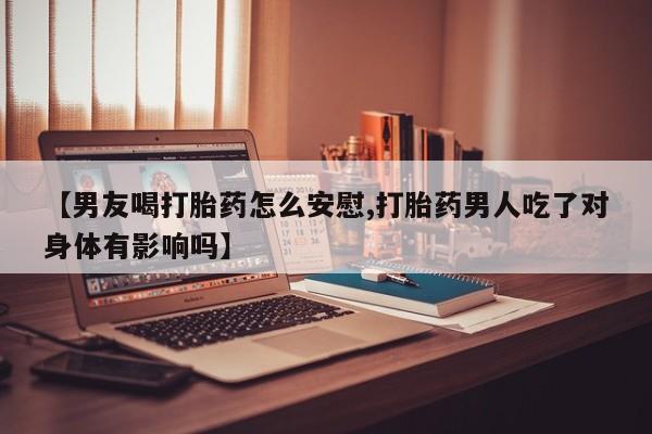 打胎药的微信联系方式【男友喝打胎药怎么安慰,打胎药男人吃了对身体有影响吗】