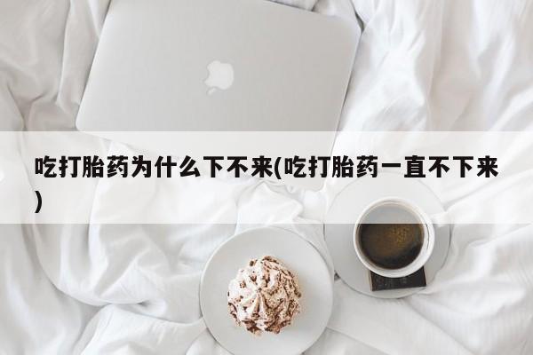 打胎药的微信联系方式吃打胎药为什么下不来(吃打胎药一直不下来)