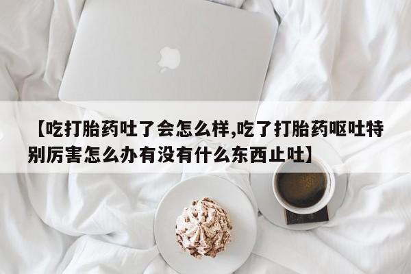 打胎药的微信联系方式【吃打胎药吐了会怎么样,吃了打胎药呕吐特别厉害怎么办有没有什么东西止吐】